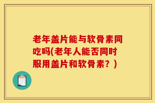 老年盖片能与软骨素同吃吗(老年人能否同时服用盖片和软骨素?)-第1张图片-氨糖科普网 老年盖片能与软骨素同吃吗(老年人能否同时服用盖片和软骨素?)-第1张图片-氨糖科普网