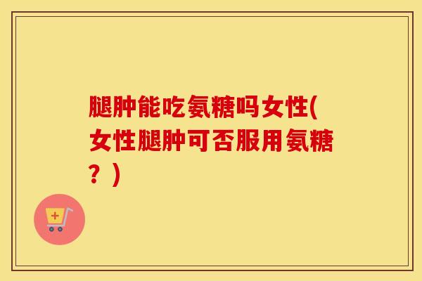 腿肿能吃氨糖吗女性(女性腿肿可否服用氨糖?)-第1张图片-氨糖科普网 腿肿能吃氨糖吗女性(女性腿肿可否服用氨糖?)-第1张图片-氨糖科普网