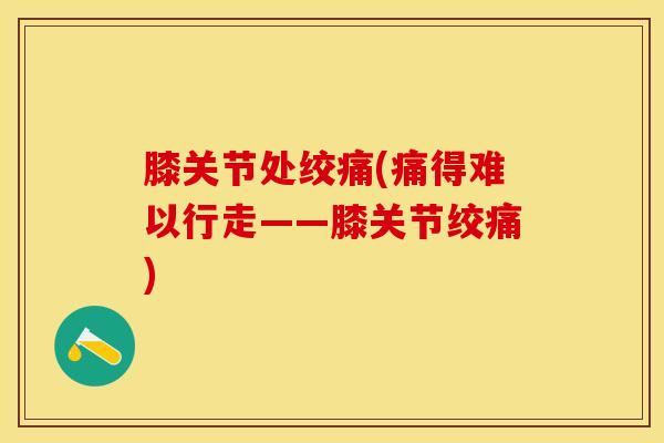 膝关节处绞痛(痛得难以行走——膝关节绞痛)-第1张图片-氨糖科普网 膝关节处绞痛(痛得难以行走——膝关节绞痛)-第1张图片-氨糖科普网