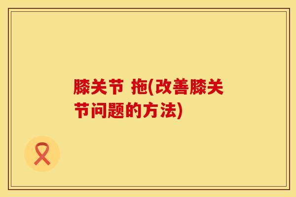 膝关节 拖(改善膝关节问题的方法)-第1张图片-氨糖科普网 膝关节 拖(改善膝关节问题的方法)-第1张图片-氨糖科普网