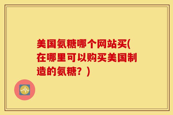 美国氨糖哪个网站买(在哪里可以购买美国制造的氨糖？)-第1张图片-氨糖科普网