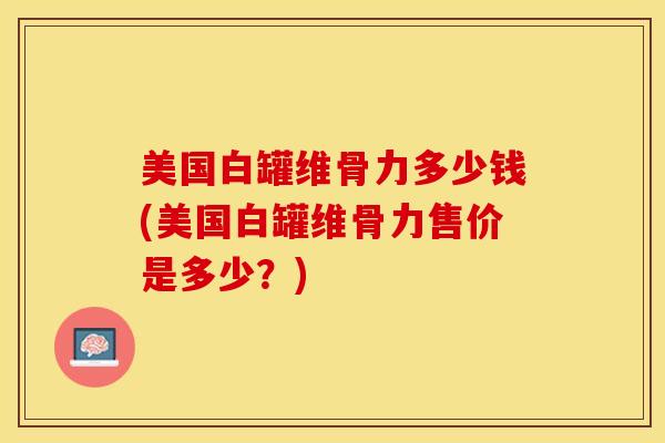 美国白罐维骨力多少钱(美国白罐维骨力售价是多少?)-第1张图片-氨糖科普网 美国白罐维骨力多少钱(美国白罐维骨力售价是多少?)-第1张图片-氨糖科普网
