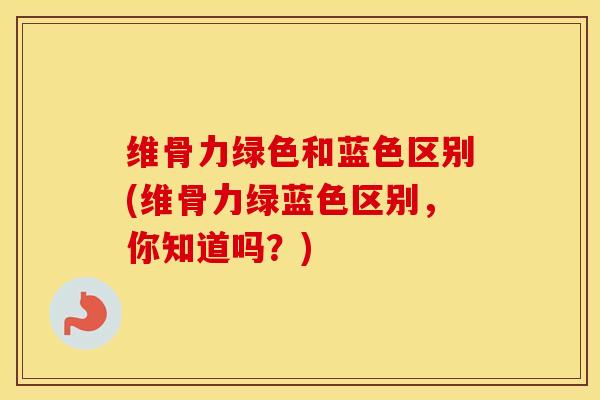 维骨力绿色和蓝色区别(维骨力绿蓝色区别，你知道吗？)-第1张图片-氨糖科普网