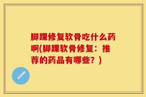 脚踝修复软骨吃什么药啊(脚踝软骨修复:推荐的药品有哪些?)-第1张图片-氨糖科普网 脚踝修复软骨吃什么药啊(脚踝软骨修复:推荐的药品有哪些?)-第1张图片-氨糖科普网