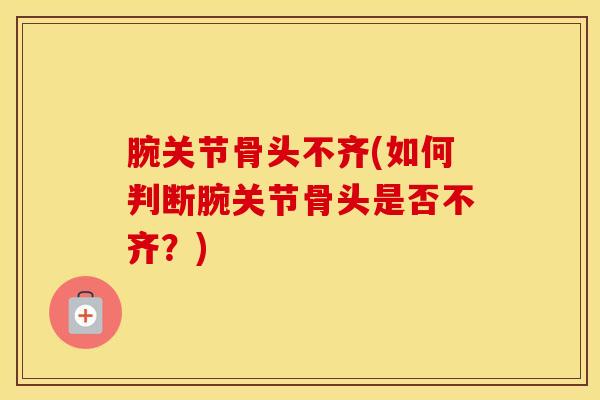 腕关节骨头不齐(如何判断腕关节骨头是否不齐?)-第1张图片-氨糖科普网 腕关节骨头不齐(如何判断腕关节骨头是否不齐?)-第1张图片-氨糖科普网