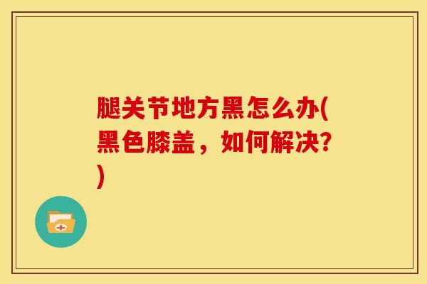 腿关节地方黑怎么办(黑色膝盖,如何解决?)-第1张图片-氨糖科普网 腿关节地方黑怎么办(黑色膝盖,如何解决?)-第1张图片-氨糖科普网