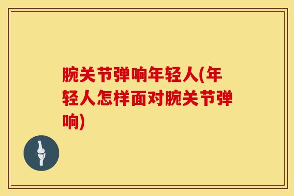 腕关节弹响年轻人(年轻人怎样面对腕关节弹响)-第1张图片-氨糖科普网 腕关节弹响年轻人(年轻人怎样面对腕关节弹响)-第1张图片-氨糖科普网