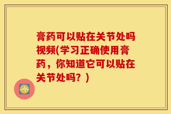 膏药可以贴在关节处吗视频(学习正确使用膏药，你知道它可以贴在关节处吗？)-第1张图片-氨糖科普网