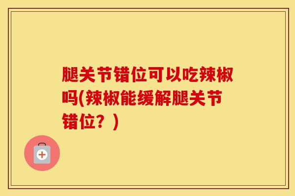 腿关节错位可以吃辣椒吗(辣椒能缓解腿关节错位？)-第1张图片-氨糖科普网