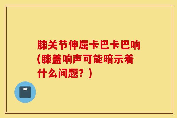 膝关节伸屈卡巴卡巴响(膝盖响声可能暗示着什么问题?)-第1张图片-氨糖科普网 膝关节伸屈卡巴卡巴响(膝盖响声可能暗示着什么问题?)-第1张图片-氨糖科普网