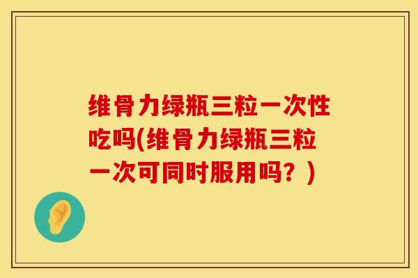 维骨力绿瓶三粒一次性吃吗(维骨力绿瓶三粒一次可同时服用吗?)-第1张图片-氨糖科普网 维骨力绿瓶三粒一次性吃吗(维骨力绿瓶三粒一次可同时服用吗?)-第1张图片-氨糖科普网