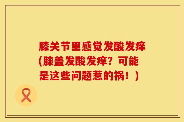 膝关节里感觉发酸发痒(膝盖发酸发痒?可能是这些问题惹的祸!)-第1张图片-氨糖科普网 膝关节里感觉发酸发痒(膝盖发酸发痒?可能是这些问题惹的祸!)-第1张图片-氨糖科普网
