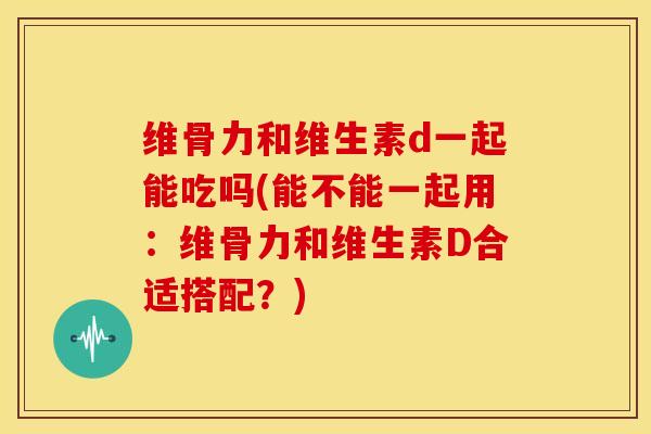 维骨力和维生素d一起能吃吗(能不能一起用：维骨力和维生素D合适搭配？)-第1张图片-氨糖科普网