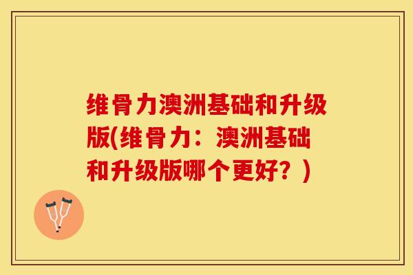 维骨力澳洲基础和升级版(维骨力：澳洲基础和升级版哪个更好？)-第1张图片-氨糖科普网