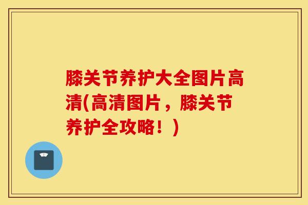 膝关节养护大全图片高清(高清图片，膝关节养护全攻略！)-第1张图片-氨糖科普网