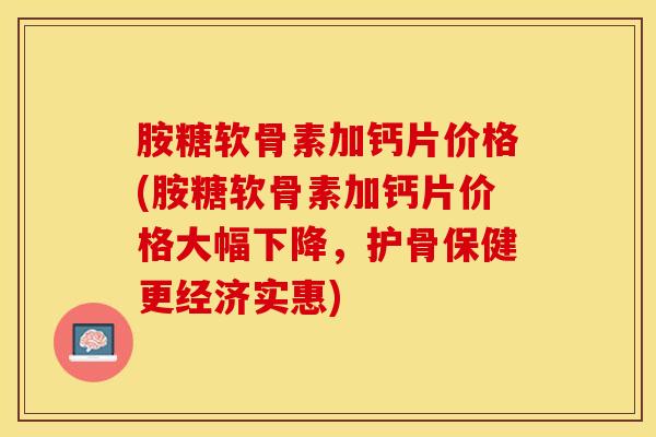 胺糖软骨素加钙片价格(胺糖软骨素加钙片价格大幅下降，护骨保健更经济实惠)-第1张图片-氨糖科普网