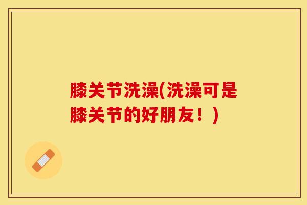 膝关节洗澡(洗澡可是膝关节的好朋友!)-第1张图片-氨糖科普网 膝关节洗澡(洗澡可是膝关节的好朋友!)-第1张图片-氨糖科普网