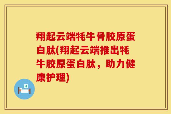 翔起云端牦牛骨胶原蛋白肽(翔起云端推出牦牛胶原蛋白肽，助力健康护理)-第1张图片-氨糖科普网