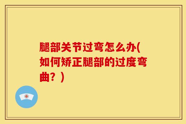 腿部关节过弯怎么办(如何矫正腿部的过度弯曲?)-第1张图片-氨糖科普网 腿部关节过弯怎么办(如何矫正腿部的过度弯曲?)-第1张图片-氨糖科普网