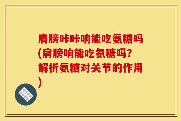 肩膀咔咔响能吃氨糖吗(肩膀响能吃氨糖吗?解析氨糖对关节的作用)-第1张图片-氨糖科普网 肩膀咔咔响能吃氨糖吗(肩膀响能吃氨糖吗?解析氨糖对关节的作用)-第1张图片-氨糖科普网