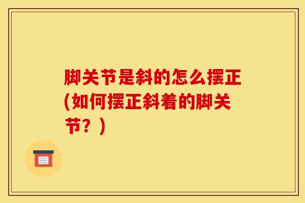 脚关节是斜的怎么摆正(如何摆正斜着的脚关节?)-第1张图片-氨糖科普网 脚关节是斜的怎么摆正(如何摆正斜着的脚关节?)-第1张图片-氨糖科普网