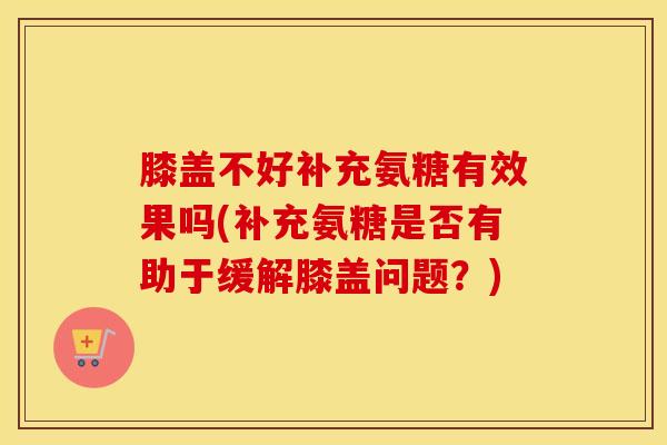 膝盖不好补充氨糖有效果吗(补充氨糖是否有助于缓解膝盖问题？)-第1张图片-氨糖科普网