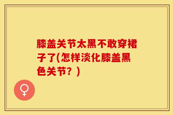 膝盖关节太黑不敢穿裙子了(怎样淡化膝盖黑色关节?)-第1张图片-氨糖科普网 膝盖关节太黑不敢穿裙子了(怎样淡化膝盖黑色关节?)-第1张图片-氨糖科普网