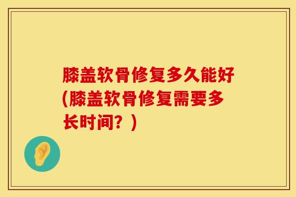 膝盖软骨修复多久能好(膝盖软骨修复需要多长时间?)-第1张图片-氨糖科普网 膝盖软骨修复多久能好(膝盖软骨修复需要多长时间?)-第1张图片-氨糖科普网