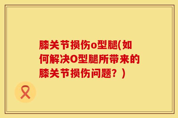 膝关节损伤o型腿(如何解决O型腿所带来的膝关节损伤问题?)-第1张图片-氨糖科普网 膝关节损伤o型腿(如何解决O型腿所带来的膝关节损伤问题?)-第1张图片-氨糖科普网