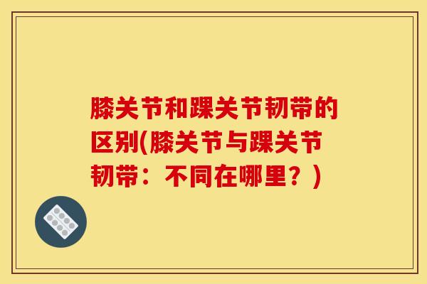膝关节和踝关节韧带的区别(膝关节与踝关节韧带：不同在哪里？)-第1张图片-氨糖科普网