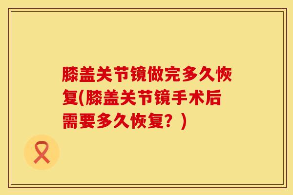膝盖关节镜做完多久恢复(膝盖关节镜手术后需要多久恢复?)-第1张图片-氨糖科普网 膝盖关节镜做完多久恢复(膝盖关节镜手术后需要多久恢复?)-第1张图片-氨糖科普网