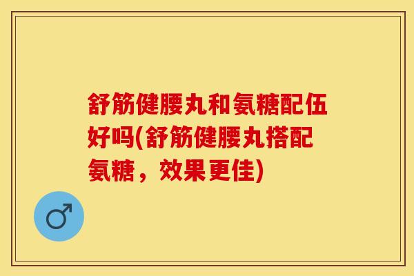 舒筋健腰丸和氨糖配伍好吗(舒筋健腰丸搭配氨糖，效果更佳)-第1张图片-氨糖科普网