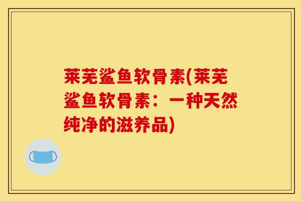 莱芜鲨鱼软骨素(莱芜鲨鱼软骨素:一种天然纯净的滋养品)-第1张图片-氨糖科普网 莱芜鲨鱼软骨素(莱芜鲨鱼软骨素:一种天然纯净的滋养品)-第1张图片-氨糖科普网