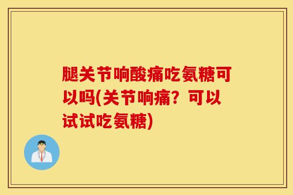 腿关节响酸痛吃氨糖可以吗(关节响痛？可以试试吃氨糖)-第1张图片-氨糖科普网