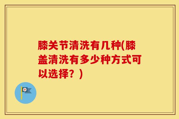 膝关节清洗有几种(膝盖清洗有多少种方式可以选择?)-第1张图片-氨糖科普网 膝关节清洗有几种(膝盖清洗有多少种方式可以选择?)-第1张图片-氨糖科普网