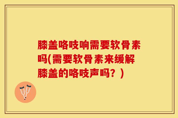 膝盖咯吱响需要软骨素吗(需要软骨素来缓解膝盖的咯吱声吗？)-第1张图片-氨糖科普网