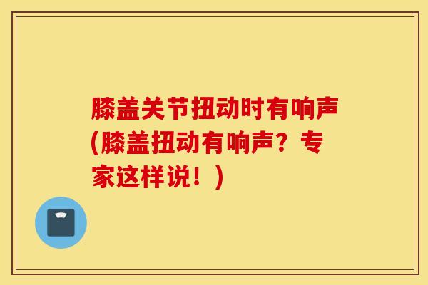 膝盖关节扭动时有响声(膝盖扭动有响声?专家这样说!)-第1张图片-氨糖科普网 膝盖关节扭动时有响声(膝盖扭动有响声?专家这样说!)-第1张图片-氨糖科普网