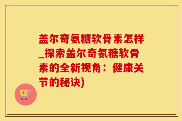 盖尔奇氨糖软骨素怎样_探索盖尔奇氨糖软骨素的全新视角:健康关节的秘诀)-第1张图片-氨糖科普网 盖尔奇氨糖软骨素怎样_探索盖尔奇氨糖软骨素的全新视角:健康关节的秘诀)-第1张图片-氨糖科普网