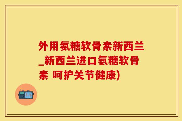 外用氨糖软骨素新西兰_新西兰进口氨糖软骨素 呵护关节健康)-第1张图片-氨糖科普网