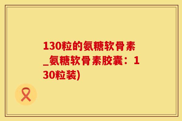 130粒的氨糖软骨素_氨糖软骨素胶囊：130粒装)-第1张图片-氨糖科普网