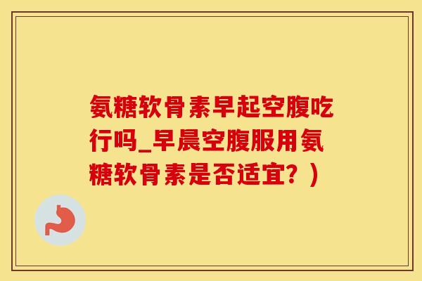 氨糖软骨素早起空腹吃行吗_早晨空腹服用氨糖软骨素是否适宜?)-第1张图片-氨糖科普网 氨糖软骨素早起空腹吃行吗_早晨空腹服用氨糖软骨素是否适宜?)-第1张图片-氨糖科普网