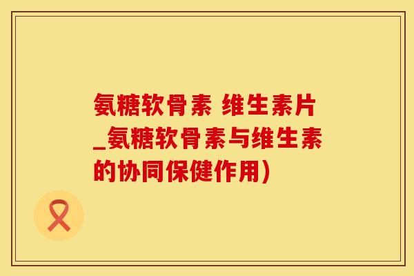 氨糖软骨素 维生素片_氨糖软骨素与维生素的协同保健作用)-第1张图片-氨糖科普网