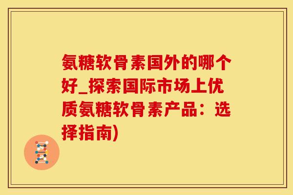 氨糖软骨素国外的哪个好_探索国际市场上优质氨糖软骨素产品：选择指南)-第1张图片-氨糖科普网