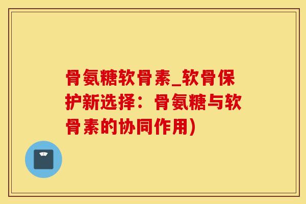 骨氨糖软骨素_软骨保护新选择：骨氨糖与软骨素的协同作用)-第1张图片-氨糖科普网