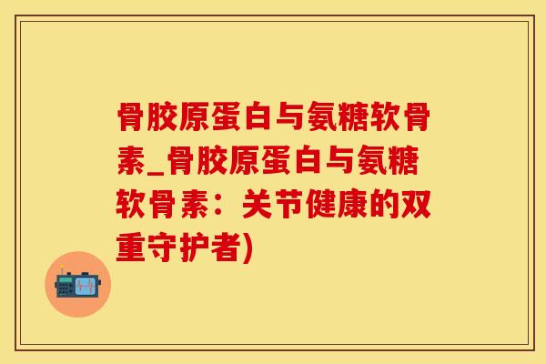 骨胶原蛋白与氨糖软骨素_骨胶原蛋白与氨糖软骨素：关节健康的双重守护者)-第1张图片-氨糖科普网