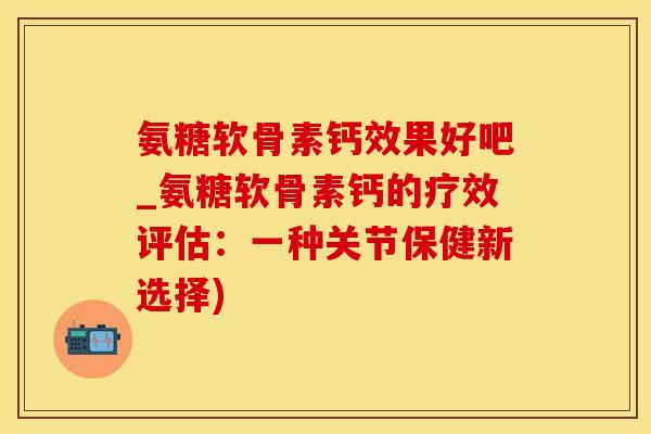 氨糖软骨素钙效果好吧_氨糖软骨素钙的疗效评估：一种关节保健新选择)-第1张图片-氨糖科普网