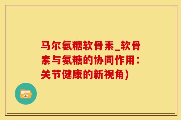 马尔氨糖软骨素_软骨素与氨糖的协同作用：关节健康的新视角)-第1张图片-氨糖科普网