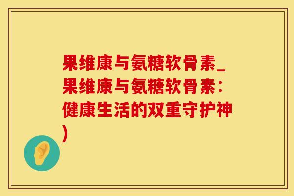果维康与氨糖软骨素_果维康与氨糖软骨素：健康生活的双重守护神)-第1张图片-氨糖科普网