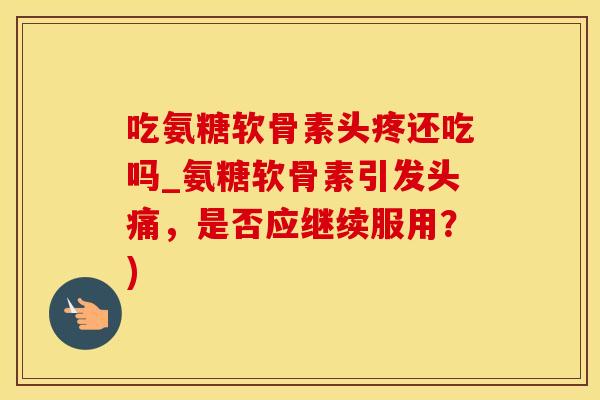 吃氨糖软骨素头疼还吃吗_氨糖软骨素引发头痛，是否应继续服用？)-第1张图片-氨糖科普网