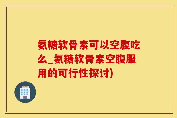 氨糖软骨素可以空腹吃么_氨糖软骨素空腹服用的可行性探讨)-第1张图片-氨糖科普网 氨糖软骨素可以空腹吃么_氨糖软骨素空腹服用的可行性探讨)-第1张图片-氨糖科普网